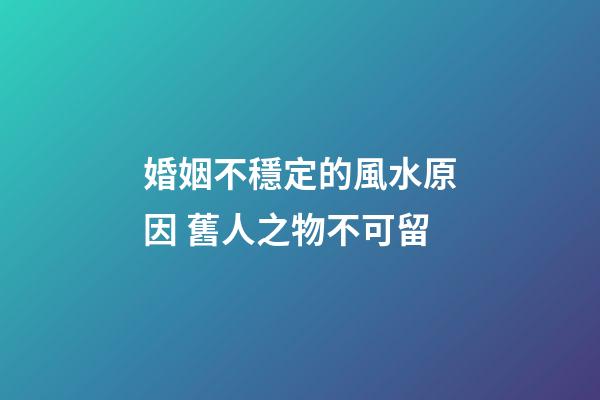 婚姻不穩定的風水原因 舊人之物不可留
